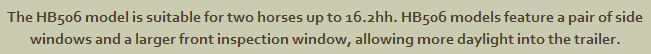 The HB506 model is suitable for two horses up to 16.2hh. HB506 models feature a pair of side windows and a larger front inspection window, allowing more daylight into the trailer