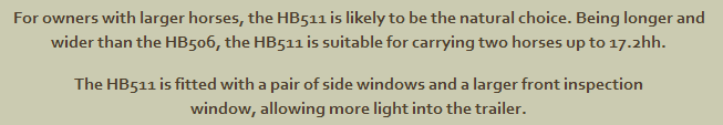 For owners with larger horses, the HB511 is likely to be the natural choice. Being longer and wider than the HB506, the HB511 is suitable for carrying two horses up to 17.2hh The HB511 is fitted with a pair of side windows and a larger front inspection window, allowing more light into the trailer.