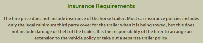 Insurance Requirements The hire price does not include insurance of the horse trailer. Most car insurance policies includes only the legal minimum third party cover for the trailer when it is being towed, but this does not include damage or theft of the trailer. It is the responsibility of the hirer to arrange an extension to the vehicle policy or take out a separate trailer policy.